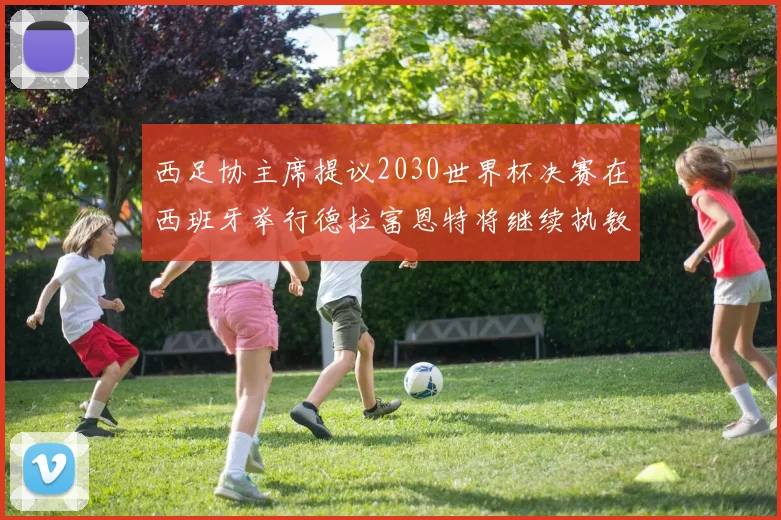 西足协主席提议2030世界杯决赛在西班牙举行德拉富恩特将继续执教国家队