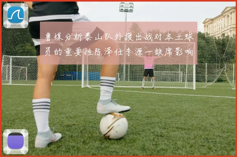 鲁媒分析泰山队外援出战对本土球员的重要性陈泽仕李源一缺席影响显著