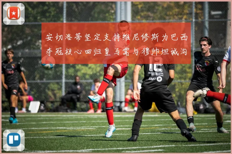 安切洛蒂坚定支持维尼修斯为巴西夺冠核心回归皇马需与穆帅坦诚沟通