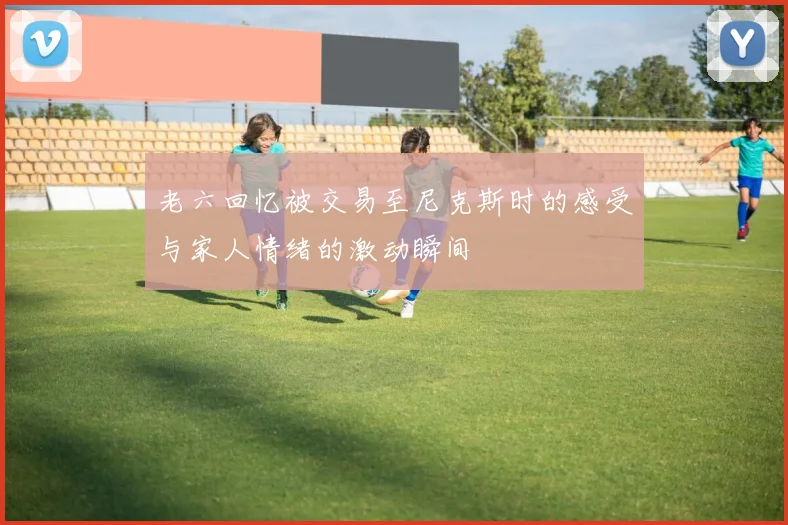 老六回忆被交易至尼克斯时的感受与家人情绪的激动瞬间