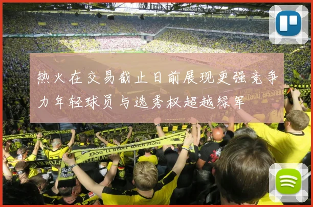 热火在交易截止日前展现更强竞争力年轻球员与选秀权超越绿军